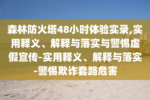森林防火塔48小時體驗實錄,實用釋義、解釋與落實與警惕虛假宣傳-實用釋義、解釋與落實-警惕欺詐套路危害