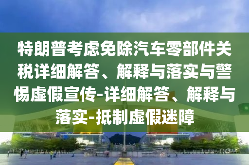 特朗普考慮免除汽車零部件關稅詳細解答、解釋與落實與警惕虛假宣傳-詳細解答、解釋與落實-抵制虛假迷障