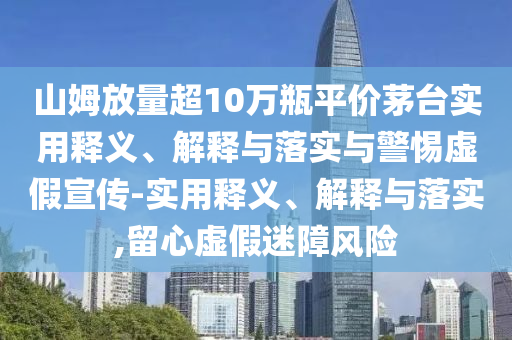 山姆放量超10萬瓶平價(jià)茅臺(tái)實(shí)用釋義、解釋與落實(shí)與警惕虛假宣傳-實(shí)用釋義、解釋與落實(shí),留心虛假迷障風(fēng)險(xiǎn)
