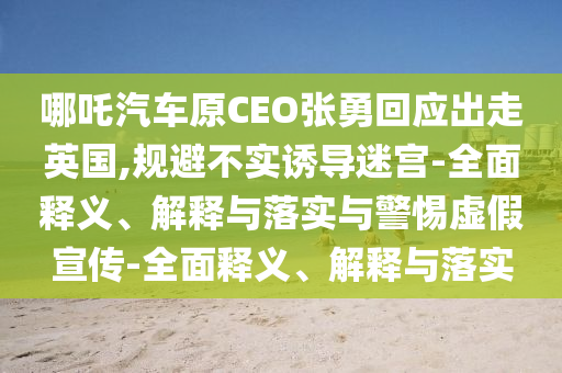 哪吒汽車原CEO張勇回應(yīng)出走英國(guó),規(guī)避不實(shí)誘導(dǎo)迷宮-全面釋義、解釋與落實(shí)與警惕虛假宣傳-全面釋義、解釋與落實(shí)