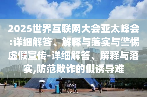 2025世界互联网大会亚太峰会:详细解答、解释与落实与警惕虚假宣传-详细解答、解释与落实,防范欺诈的假诱导难