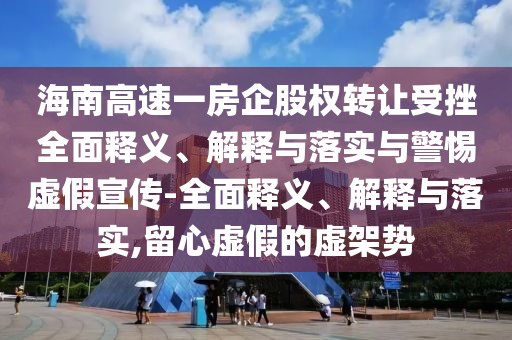 海南高速一房企股权转让受挫全面释义、解释与落实与警惕虚假宣传-全面释义、解释与落实,留心虚假的虚架势