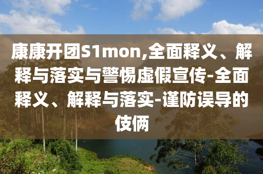 康康開團S1mon,全面釋義、解釋與落實與警惕虛假宣傳-全面釋義、解釋與落實-謹防誤導(dǎo)的伎倆