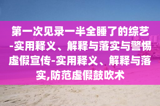 第一次見錄一半全睡了的綜藝-實(shí)用釋義、解釋與落實(shí)與警惕虛假宣傳-實(shí)用釋義、解釋與落實(shí),防范虛假鼓吹術(shù)