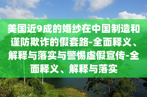 美国近9成的婚纱在中国制造和谨防欺诈的假套路-全面释义、解释与落实与警惕虚假宣传-全面释义、解释与落实