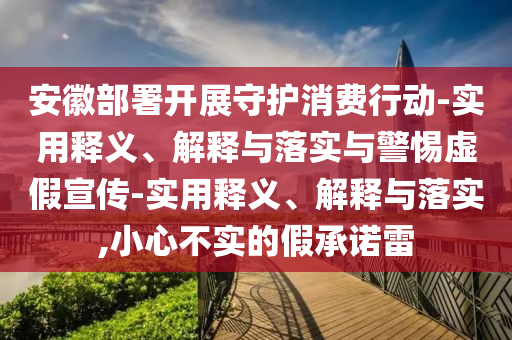 安徽部署開展守護消費行動-實用釋義、解釋與落實與警惕虛假宣傳-實用釋義、解釋與落實,小心不實的假承諾雷