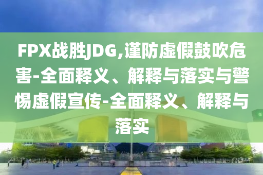 FPX戰(zhàn)勝JDG,謹(jǐn)防虛假鼓吹危害-全面釋義、解釋與落實(shí)與警惕虛假宣傳-全面釋義、解釋與落實(shí)