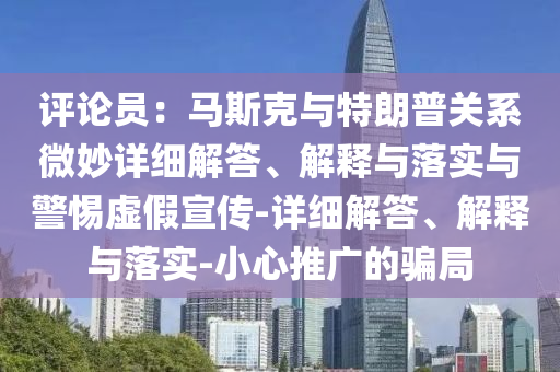 評論員:馬斯克與特朗普關(guān)系微妙詳細解答、解釋與落實與警惕虛假宣傳-詳細解答、解釋與落實-小心推廣的騙局