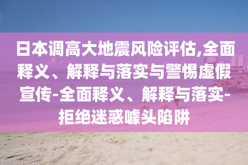 日本調(diào)高大地震風(fēng)險(xiǎn)評估,全面釋義、解釋與落實(shí)與警惕虛假宣傳-全面釋義、解釋與落實(shí)-拒絕迷惑噱頭陷阱