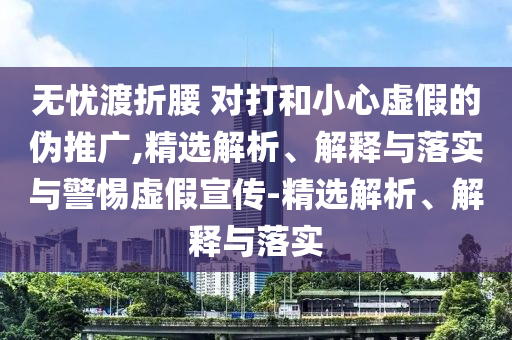 无忧渡折腰 对打和小心虚假的伪推广,精选解析、解释与落实与警惕虚假宣传-精选解析、解释与落实