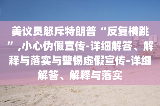 美議員怒斥特朗普“反復橫跳”,小心偽假宣傳-詳細解答、解釋與落實與警惕虛假宣傳-詳細解答、解釋與落實