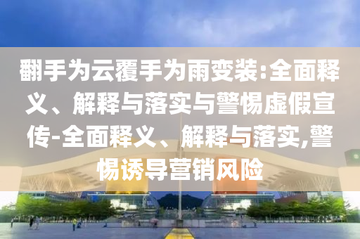 翻手為云覆手為雨變裝:全面釋義、解釋與落實(shí)與警惕虛假宣傳-全面釋義、解釋與落實(shí),警惕誘導(dǎo)營銷風(fēng)險(xiǎn)