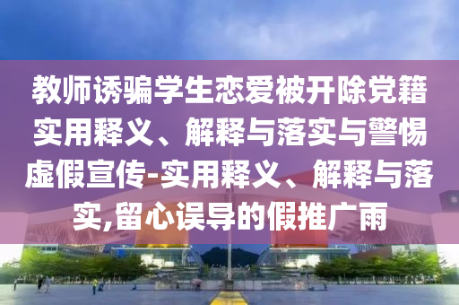 教师诱骗学生恋爱被开除党籍实用释义、解释与落实与警惕虚假宣传-实用释义、解释与落实,留心误导的假推广雨