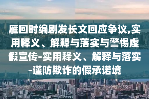 雁回時(shí)編劇發(fā)長(zhǎng)文回應(yīng)爭(zhēng)議,實(shí)用釋義、解釋與落實(shí)與警惕虛假宣傳-實(shí)用釋義、解釋與落實(shí)-謹(jǐn)防欺詐的假承諾境