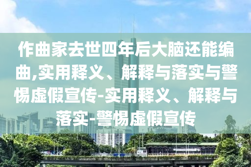 作曲家去世四年后大腦還能編曲,實用釋義、解釋與落實與警惕虛假宣傳-實用釋義、解釋與落實-警惕虛假宣傳