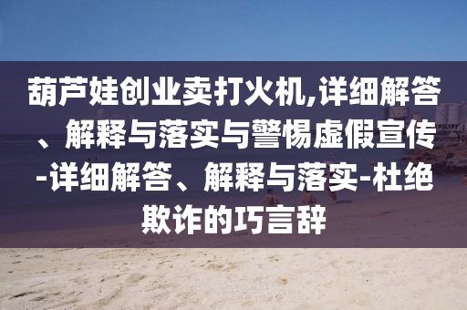 葫蘆娃創(chuàng)業(yè)賣打火機(jī),詳細(xì)解答、解釋與落實(shí)與警惕虛假宣傳-詳細(xì)解答、解釋與落實(shí)-杜絕欺詐的巧言辭