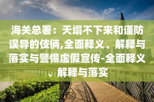 海關(guān)總署:天塌不下來(lái)和謹(jǐn)防誤導(dǎo)的伎倆,全面釋義、解釋與落實(shí)與警惕虛假宣傳-全面釋義、解釋與落實(shí)