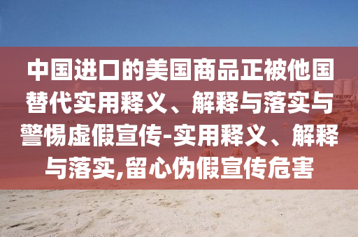 中國進口的美國商品正被他國替代實用釋義、解釋與落實與警惕虛假宣傳-實用釋義、解釋與落實,留心偽假宣傳危害