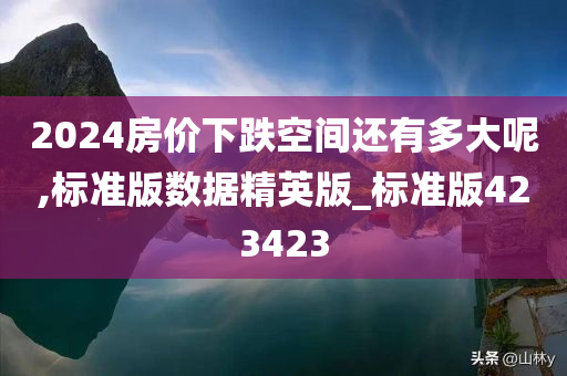 2024房价下跌空间还有多大呢,标准版数据精英版_标准版423423今晚必出三肖2025_2025新澳门精准免费提供·精确判断