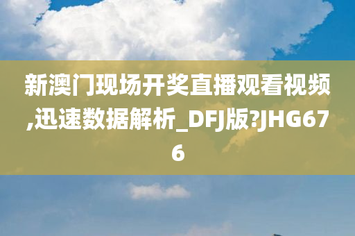 新澳门现场开奖直播观看视频,迅速数据解析_DFJ版?JHG676今晚必出三肖2025_2025新澳门精准免费提供·精确判断