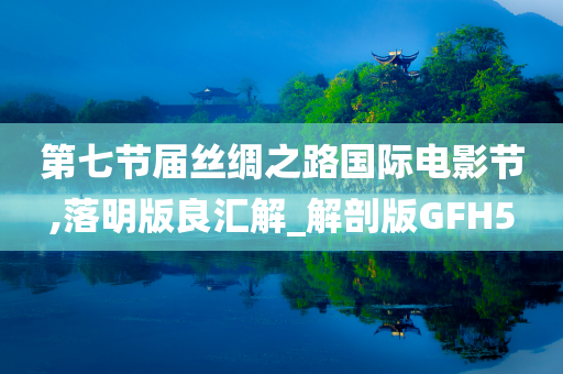第七节届丝绸之路国际电影节,落明版良汇解_解剖版GFH5