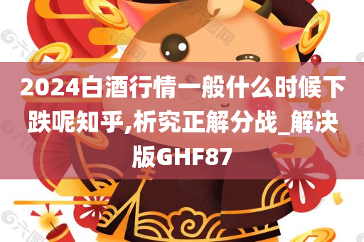 2024白酒行情一般什么时候下跌呢知乎,析究正解分战_解决版GHF87