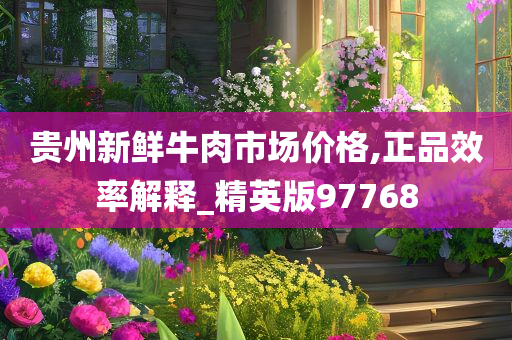 贵州新鲜牛肉市场价格,正品效率解释_精英版97768