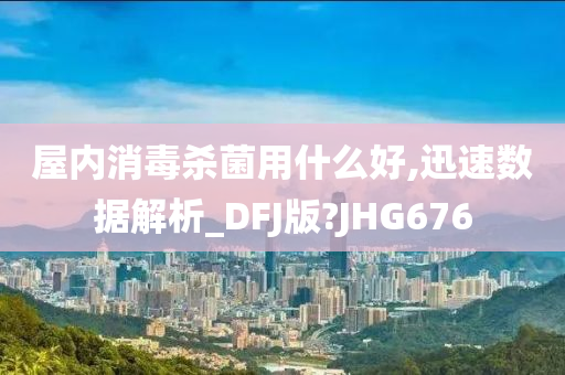 屋内消毒杀菌用什么好,迅速数据解析_DFJ版?JHG676