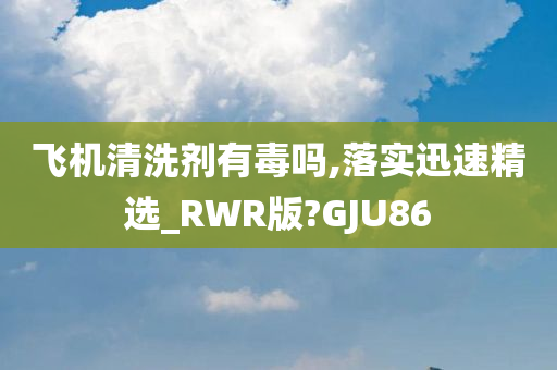 飞机清洗剂有毒吗,落实迅速精选_RWR版?GJU86