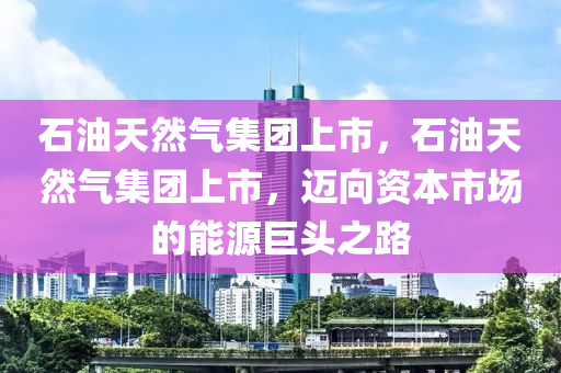 石油天然气集团上市，石油天然气集团上市，迈向资本市场的能源巨头之路