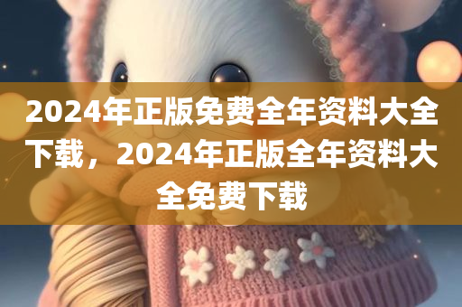 2024年正版免费全年资料大全下载，2024年正版全年资料大全免费下载