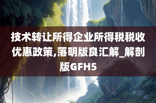 技术转让所得企业所得税税收优惠政策,落明版良汇解_解剖版GFH5