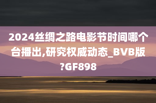 2024丝绸之路电影节时间哪个台播出,研究权威动态_BVB版?GF898