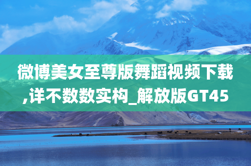 微博美女至尊版舞蹈视频下载,详不数数实构_解放版GT45