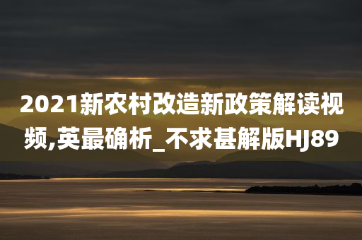 2021新农村改造新政策解读视频,英最确析_不求甚解版HJ89