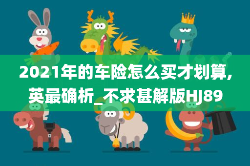 2021年的车险怎么买才划算,英最确析_不求甚解版HJ89