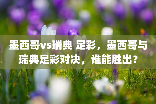 墨西哥vs瑞典 足彩，墨西哥与瑞典足彩对决，谁能胜出？
