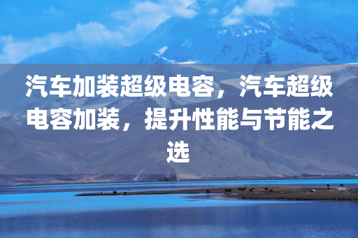 汽车加装超级电容，汽车超级电容加装，提升性能与节能之选