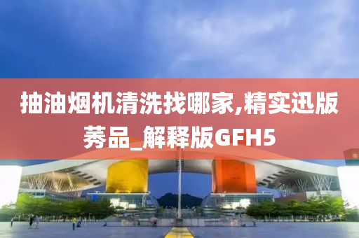 抽油烟机清洗找哪家,精实迅版莠品_解释版GFH5