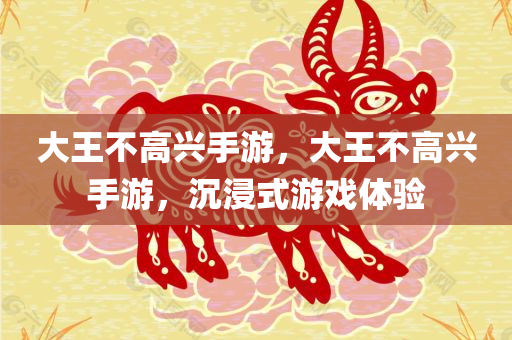 大王不高兴手游，大王不高兴手游，沉浸式游戏体验