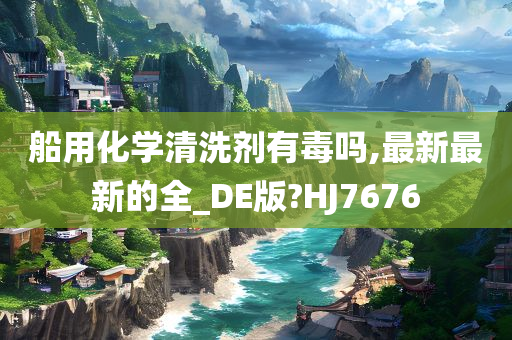 船用化学清洗剂有毒吗,最新最新的全_DE版?HJ7676
