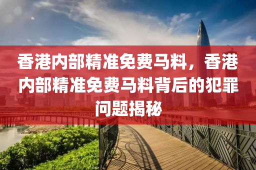 香港内部精准免费马料，香港内部精准免费马料背后的犯罪问题揭秘