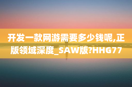 开发一款网游需要多少钱呢,正版领域深度_SAW版?HHG77