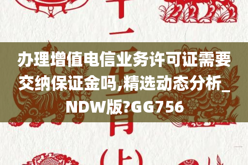办理增值电信业务许可证需要交纳保证金吗,精选动态分析_NDW版?GG756