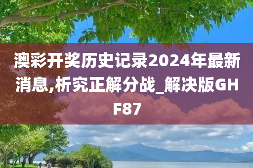 澳彩开奖历史记录2024年最新消息,析究正解分战_解决版GHF87