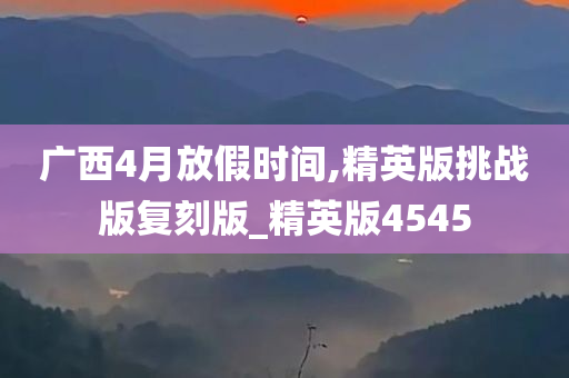 广西4月放假时间,精英版挑战版复刻版_精英版4545