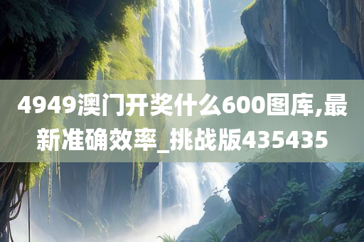 4949澳门开奖什么600图库,最新准确效率_挑战版435435
