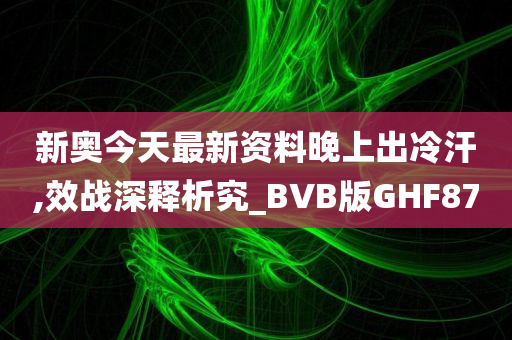新奥今天最新资料晚上出冷汗,效战深释析究_BVB版GHF87