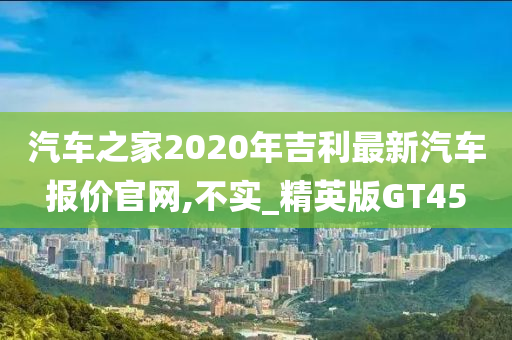 汽车之家2020年吉利最新汽车报价官网,不实_精英版GT45
