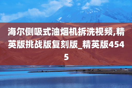 海尔侧吸式油烟机拆洗视频,精英版挑战版复刻版_精英版4545